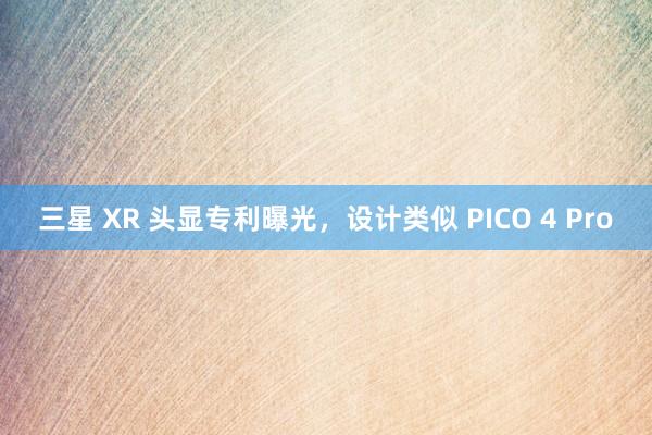 三星 XR 头显专利曝光，设计类似 PICO 4 Pro