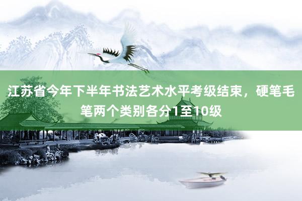 江苏省今年下半年书法艺术水平考级结束，硬笔毛笔两个类别各分1至10级