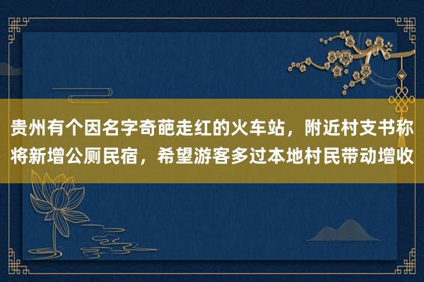 贵州有个因名字奇葩走红的火车站，附近村支书称将新增公厕民宿，希望游客多过本地村民带动增收