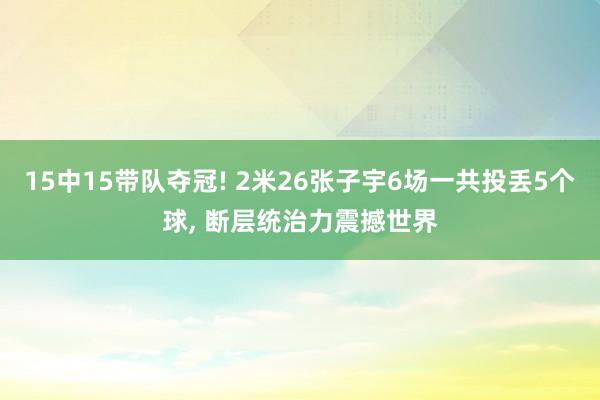 15中15带队夺冠! 2米26张子宇6场一共投丢5个球, 断层统治力震撼世界