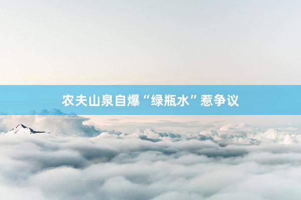 农夫山泉自爆“绿瓶水”惹争议