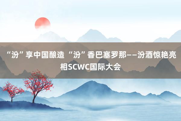 “汾”享中国酿造 “汾”香巴塞罗那——汾酒惊艳亮相SCWC国际大会