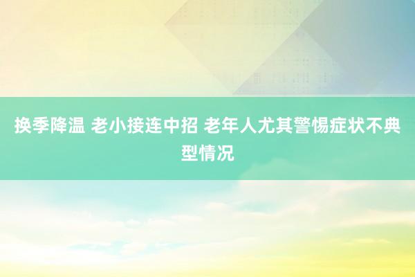 换季降温 老小接连中招 老年人尤其警惕症状不典型情况