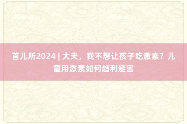 首儿所2024 | 大夫，我不想让孩子吃激素？儿童用激素如何趋利避害