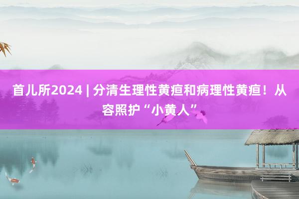 首儿所2024 | 分清生理性黄疸和病理性黄疸！从容照护“小黄人”