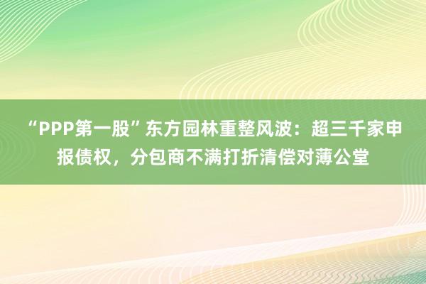 “PPP第一股”东方园林重整风波：超三千家申报债权，分包商不满打折清偿对薄公堂