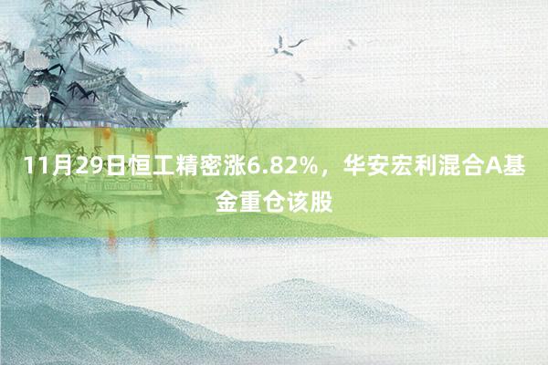 11月29日恒工精密涨6.82%，华安宏利混合A基金重仓该股