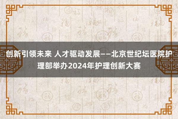 创新引领未来 人才驱动发展——北京世纪坛医院护理部举办2024年护理创新大赛