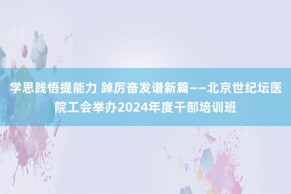 学思践悟提能力 踔厉奋发谱新篇——北京世纪坛医院工会举办2024年度干部培训班