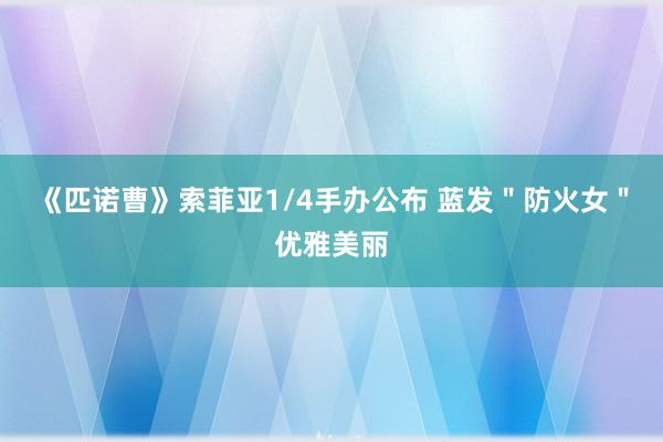 《匹诺曹》索菲亚1/4手办公布 蓝发＂防火女＂优雅美丽