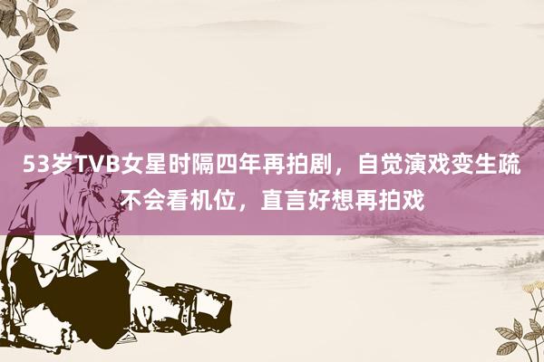 53岁TVB女星时隔四年再拍剧，自觉演戏变生疏不会看机位，直言好想再拍戏