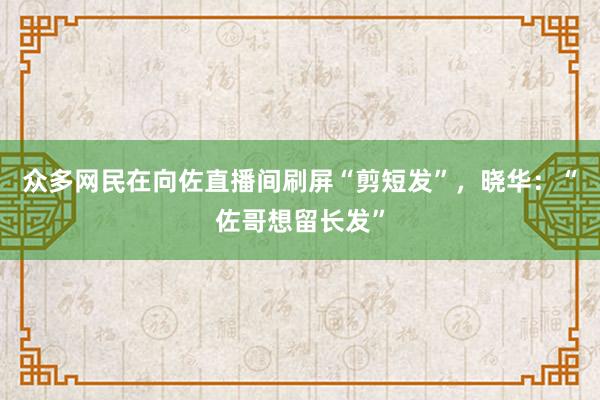 众多网民在向佐直播间刷屏“剪短发”，晓华：“佐哥想留长发”