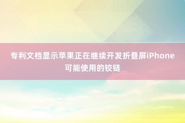 专利文档显示苹果正在继续开发折叠屏iPhone可能使用的铰链