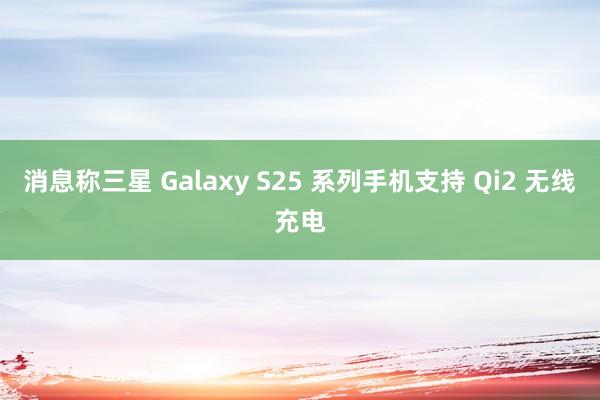 消息称三星 Galaxy S25 系列手机支持 Qi2 无线充电