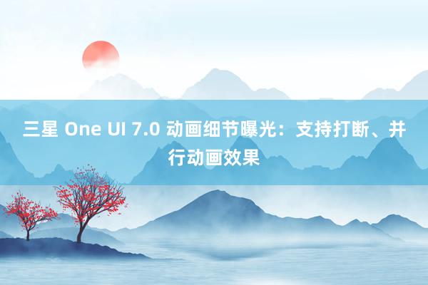 三星 One UI 7.0 动画细节曝光：支持打断、并行动画效果