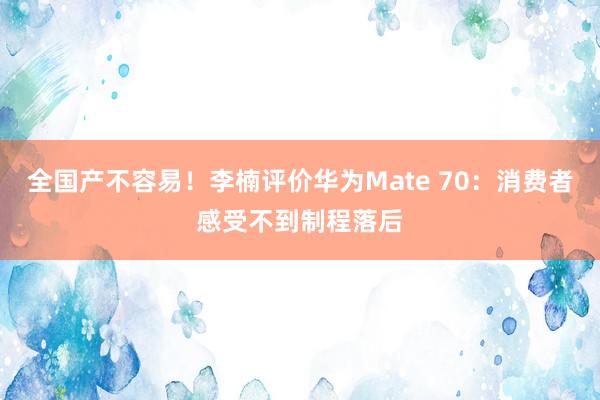 全国产不容易！李楠评价华为Mate 70：消费者感受不到制程落后