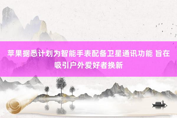 苹果据悉计划为智能手表配备卫星通讯功能 旨在吸引户外爱好者换新