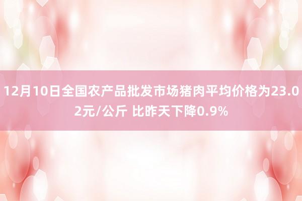 12月10日全国农产品批发市场猪肉平均价格为23.02元/公斤 比昨天下降0.9%