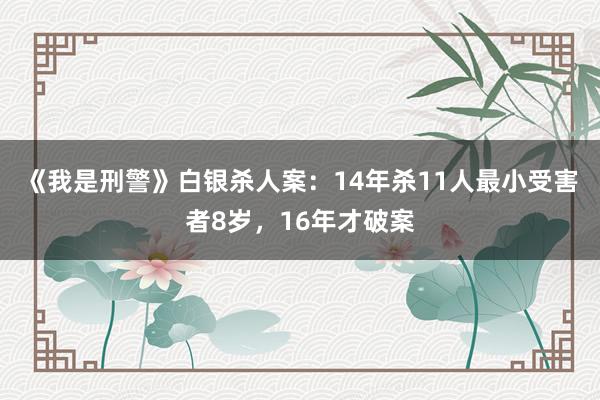 《我是刑警》白银杀人案：14年杀11人最小受害者8岁，16年才破案