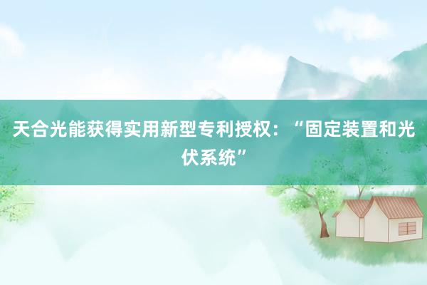 天合光能获得实用新型专利授权：“固定装置和光伏系统”