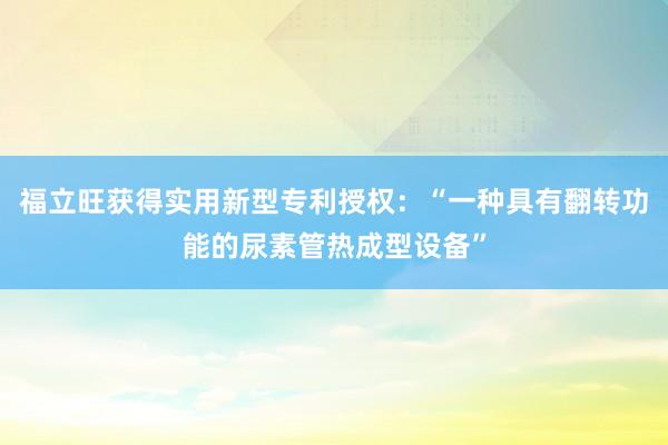 福立旺获得实用新型专利授权：“一种具有翻转功能的尿素管热成型设备”