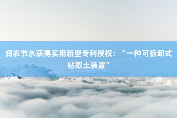 润农节水获得实用新型专利授权：“一种可拆卸式钻取土装置”