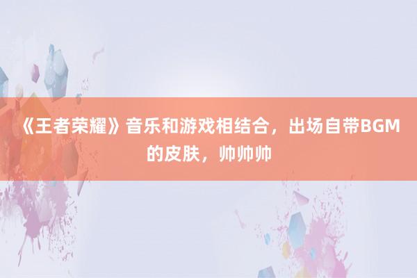 《王者荣耀》音乐和游戏相结合，出场自带BGM的皮肤，帅帅帅