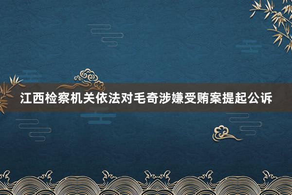 江西检察机关依法对毛奇涉嫌受贿案提起公诉