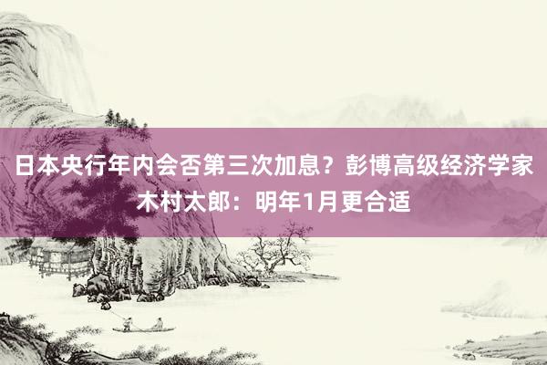 日本央行年内会否第三次加息？彭博高级经济学家木村太郎：明年1月更合适