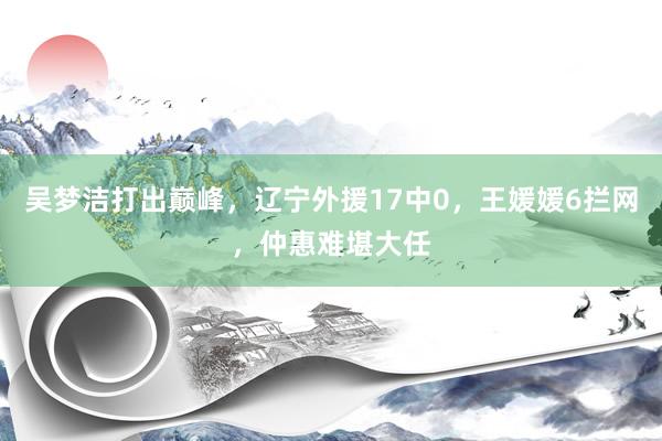 吴梦洁打出巅峰，辽宁外援17中0，王媛媛6拦网，仲惠难堪大任