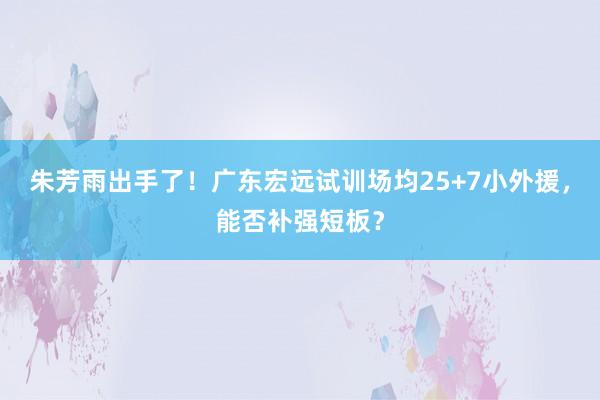 朱芳雨出手了！广东宏远试训场均25+7小外援，能否补强短板？