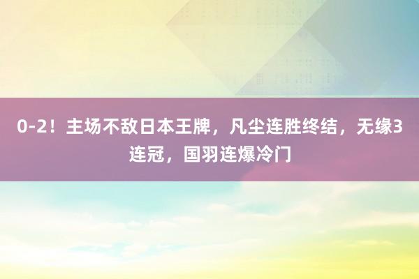 0-2！主场不敌日本王牌，凡尘连胜终结，无缘3连冠，国羽连爆冷门