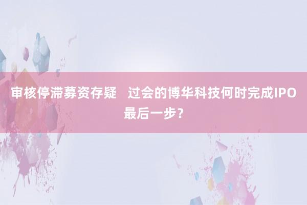 审核停滞募资存疑   过会的博华科技何时完成IPO最后一步？