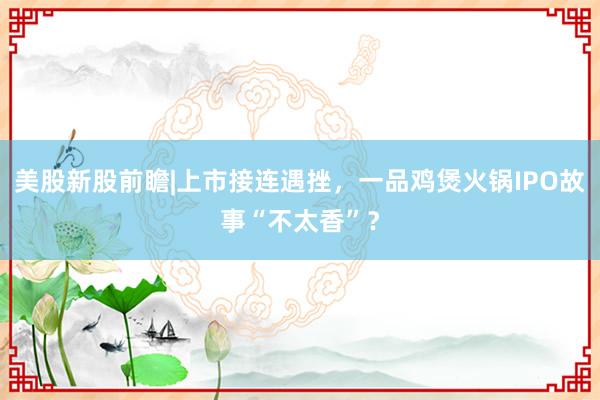 美股新股前瞻|上市接连遇挫，一品鸡煲火锅IPO故事“不太香”？