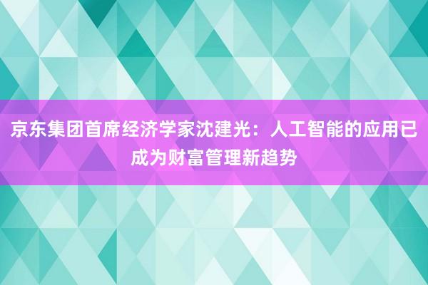 京东集团首席经济学家沈建光：人工智能的应用已成为财富管理新趋势