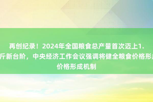 再创纪录！2024年全国粮食总产量首次迈上1.4万亿斤新台阶，中央经济工作会议强调将健全粮食价格形成机制