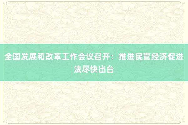 全国发展和改革工作会议召开：推进民营经济促进法尽快出台