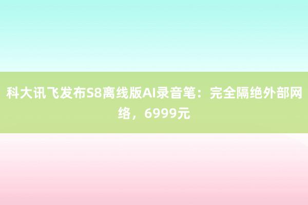 科大讯飞发布S8离线版AI录音笔：完全隔绝外部网络，6999元