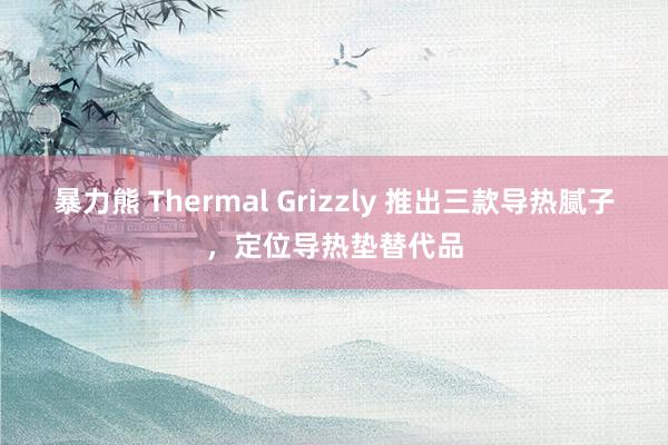 暴力熊 Thermal Grizzly 推出三款导热腻子，定位导热垫替代品