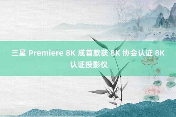 三星 Premiere 8K 成首款获 8K 协会认证 8K 认证投影仪