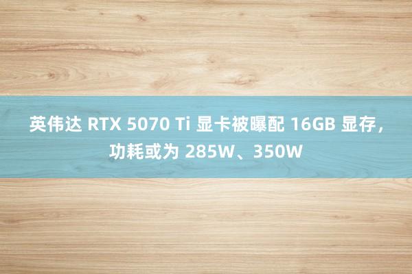 英伟达 RTX 5070 Ti 显卡被曝配 16GB 显存，功耗或为 285W、350W