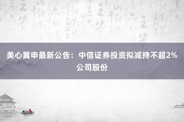 美心翼申最新公告：中信证券投资拟减持不超2%公司股份