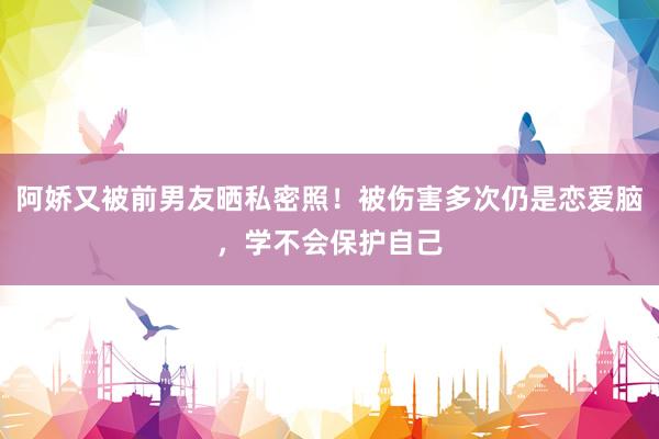 阿娇又被前男友晒私密照！被伤害多次仍是恋爱脑，学不会保护自己