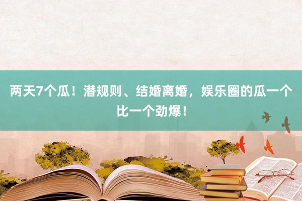 两天7个瓜！潜规则、结婚离婚，娱乐圈的瓜一个比一个劲爆！