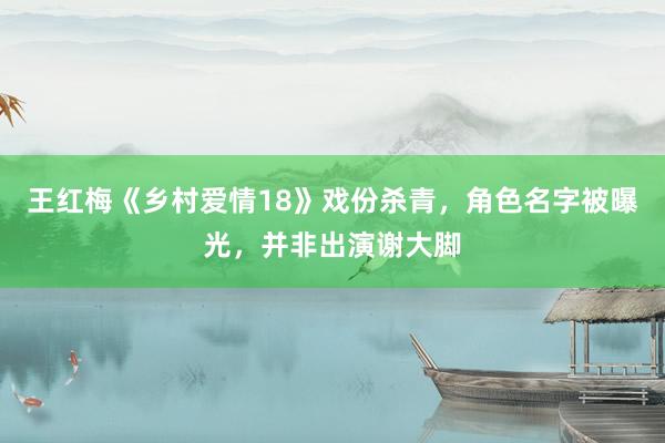 王红梅《乡村爱情18》戏份杀青，角色名字被曝光，并非出演谢大脚