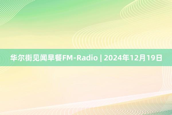 华尔街见闻早餐FM-Radio | 2024年12月19日