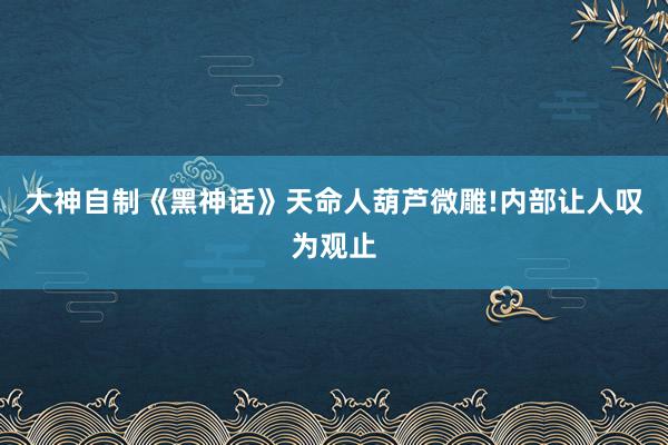 大神自制《黑神话》天命人葫芦微雕!内部让人叹为观止