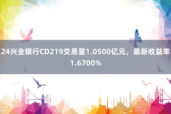 24兴业银行CD219交易量1.0500亿元，最新收益率1.6700%