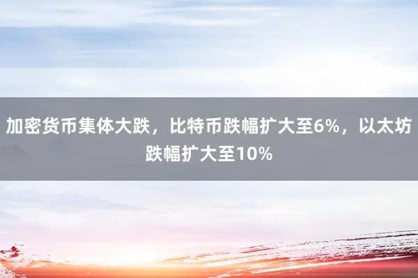 加密货币集体大跌，比特币跌幅扩大至6%，以太坊跌幅扩大至10%