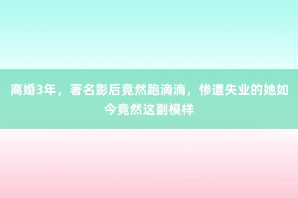 离婚3年，著名影后竟然跑滴滴，惨遭失业的她如今竟然这副模样